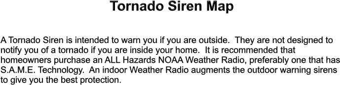 Tornado Siren Map  A Tornado Siren is intended to warn you if you are outside.  They are not designed to notify you of a tornado if you are inside your home.  It is recommended that homeowners purchase an ALL Hazards NOAA Weather Radio, preferably one that has S.A.M.E. Technology.  An indoor Weather Radio augments the outdoor warning sirens to give you the best protection.