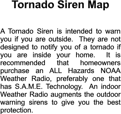 Tornado Siren Map  A Tornado Siren is intended to warn you if you are outside.  They are not designed to notify you of a tornado if you are inside your home.  It is recommended that homeowners purchase an ALL Hazards NOAA Weather Radio, preferably one that has S.A.M.E. Technology.  An indoor Weather Radio augments the outdoor warning sirens to give you the best protection.